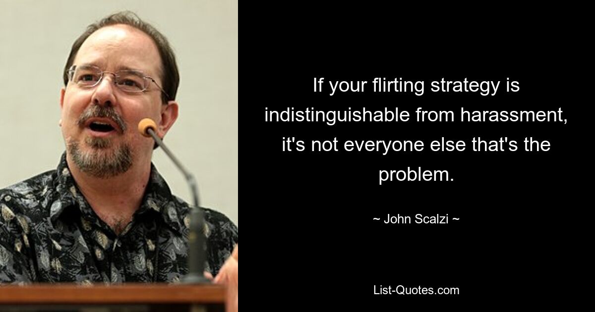 If your flirting strategy is indistinguishable from harassment, it's not everyone else that's the problem. — © John Scalzi