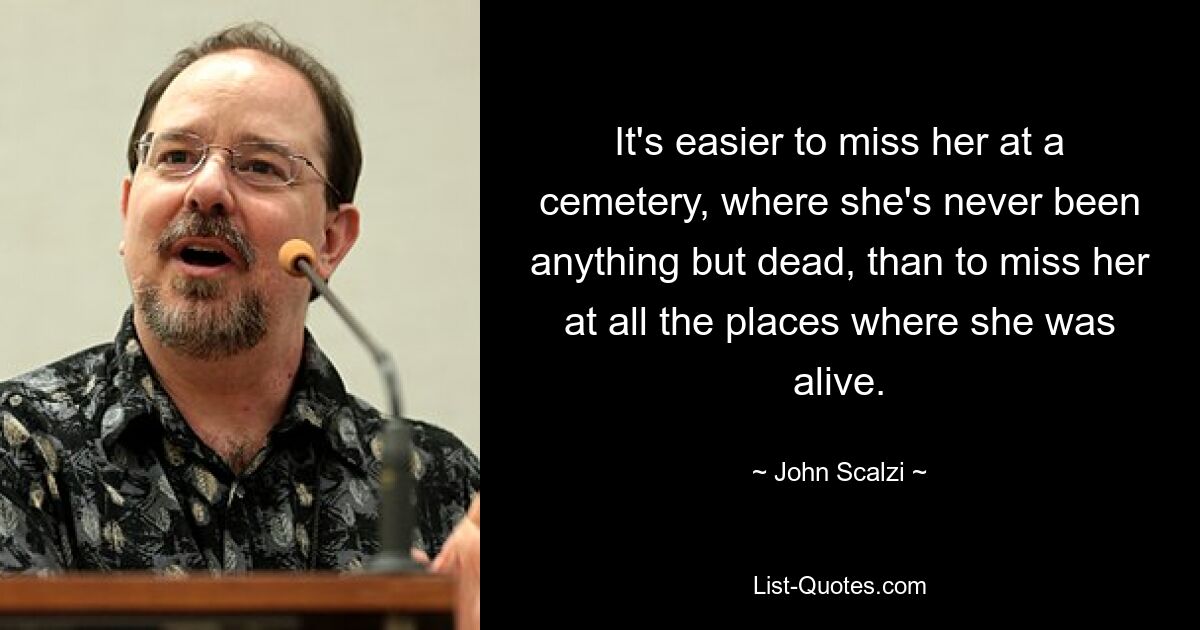 It's easier to miss her at a cemetery, where she's never been anything but dead, than to miss her at all the places where she was alive. — © John Scalzi