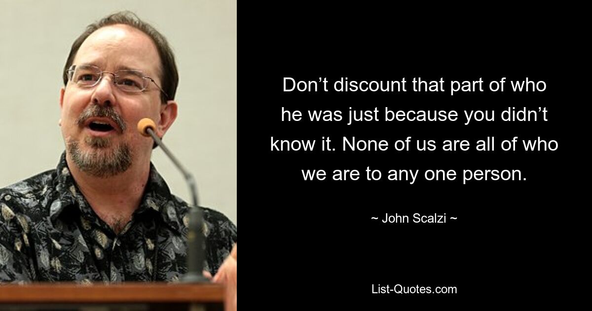 Don’t discount that part of who he was just because you didn’t know it. None of us are all of who we are to any one person. — © John Scalzi