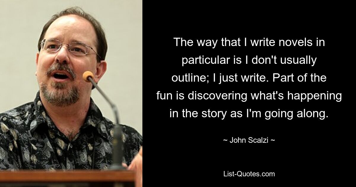 The way that I write novels in particular is I don't usually outline; I just write. Part of the fun is discovering what's happening in the story as I'm going along. — © John Scalzi