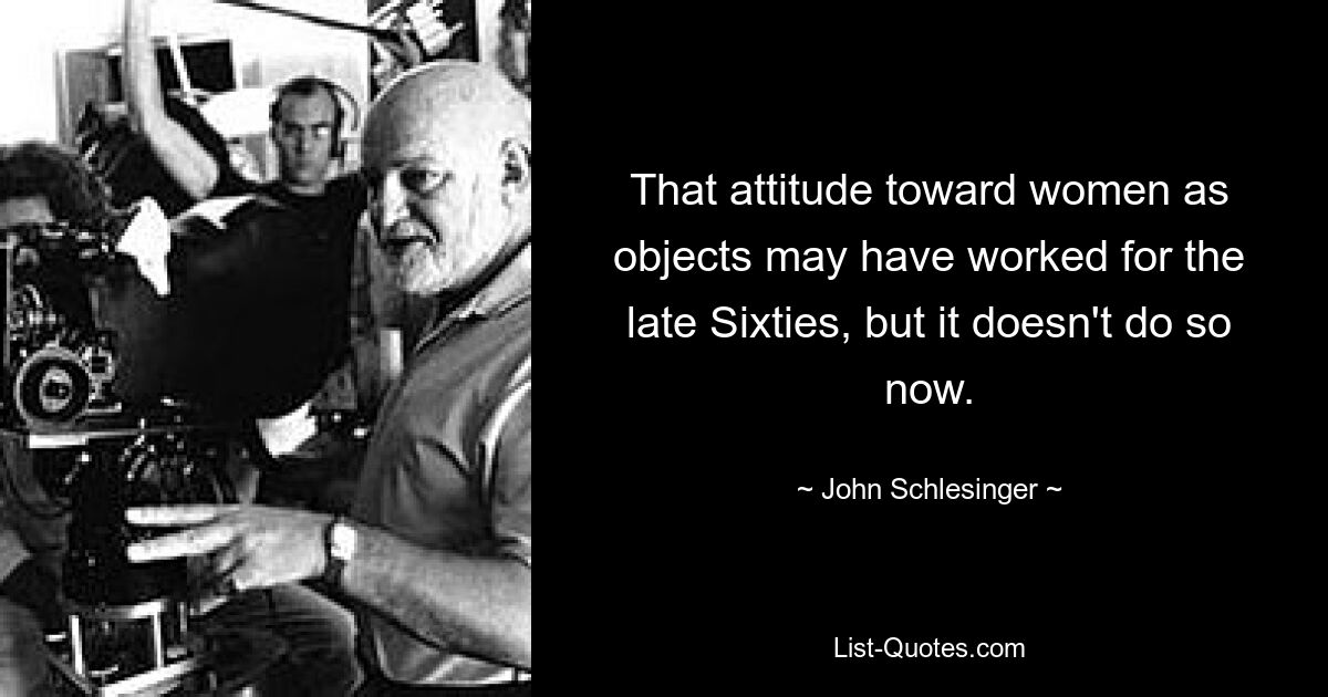 That attitude toward women as objects may have worked for the late Sixties, but it doesn't do so now. — © John Schlesinger