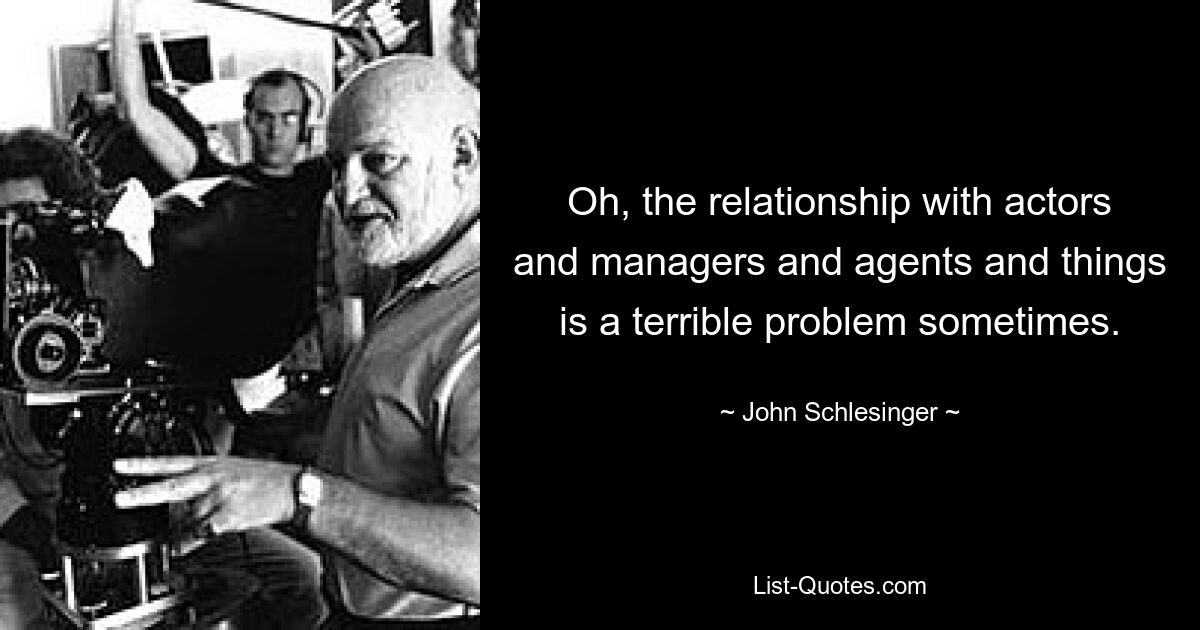 Oh, the relationship with actors and managers and agents and things is a terrible problem sometimes. — © John Schlesinger