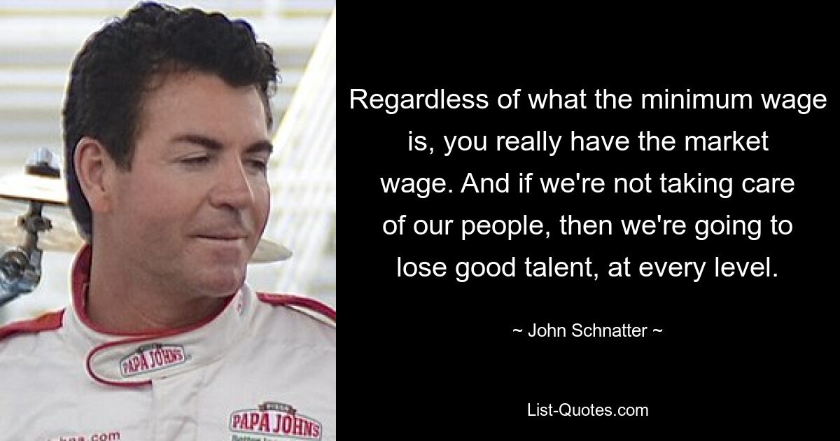 Regardless of what the minimum wage is, you really have the market wage. And if we're not taking care of our people, then we're going to lose good talent, at every level. — © John Schnatter