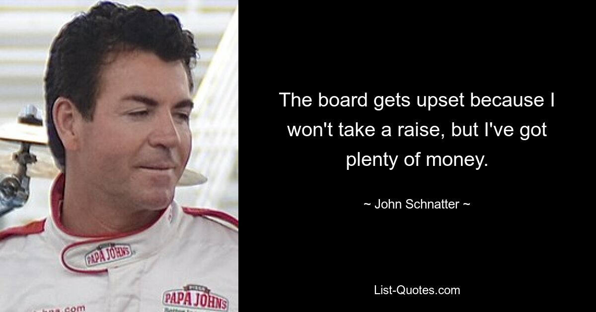 The board gets upset because I won't take a raise, but I've got plenty of money. — © John Schnatter