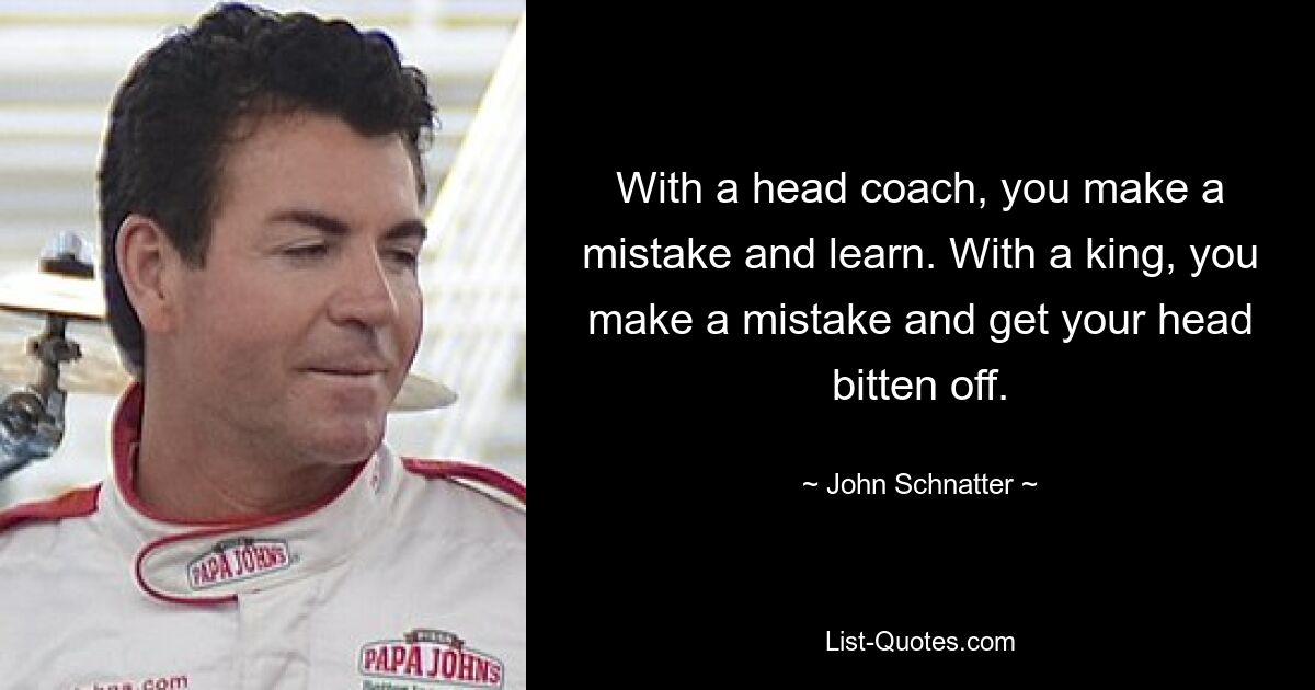 With a head coach, you make a mistake and learn. With a king, you make a mistake and get your head bitten off. — © John Schnatter