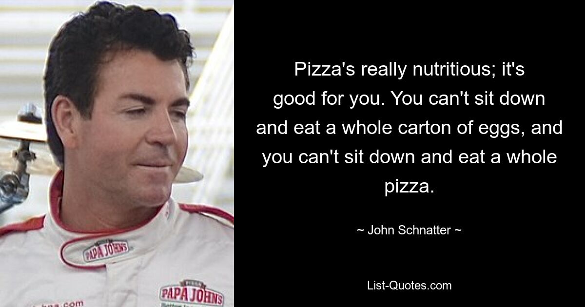 Pizza's really nutritious; it's good for you. You can't sit down and eat a whole carton of eggs, and you can't sit down and eat a whole pizza. — © John Schnatter