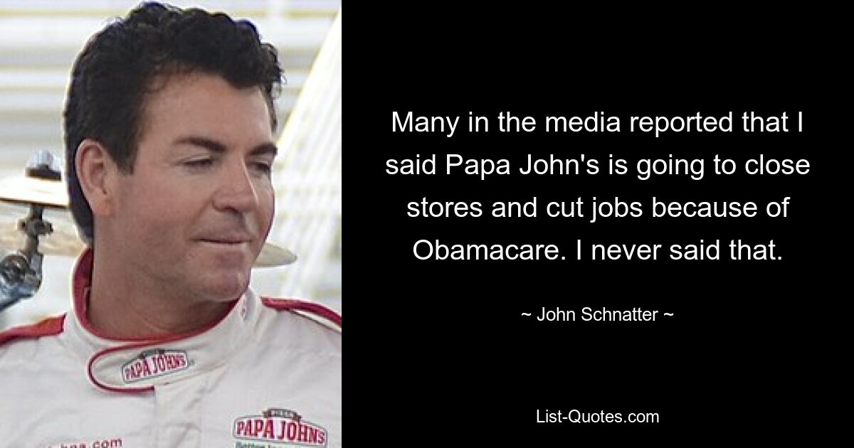 Many in the media reported that I said Papa John's is going to close stores and cut jobs because of Obamacare. I never said that. — © John Schnatter