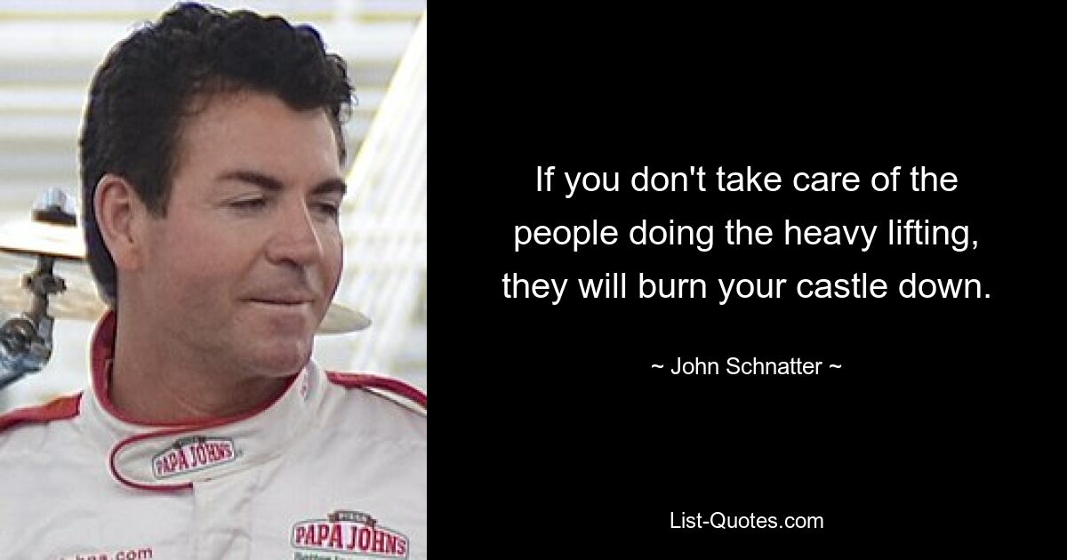 If you don't take care of the people doing the heavy lifting, they will burn your castle down. — © John Schnatter