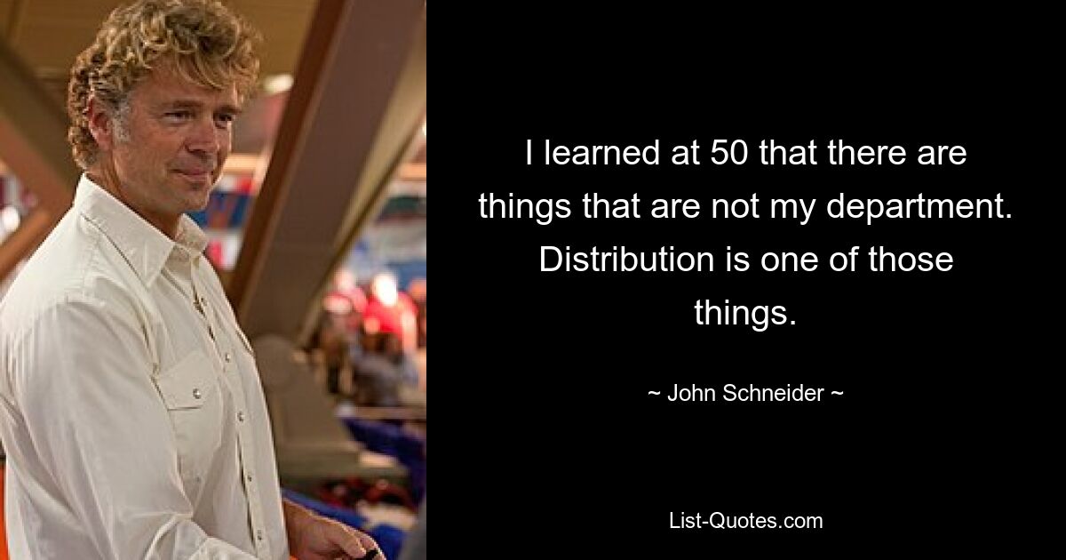 I learned at 50 that there are things that are not my department. Distribution is one of those things. — © John Schneider