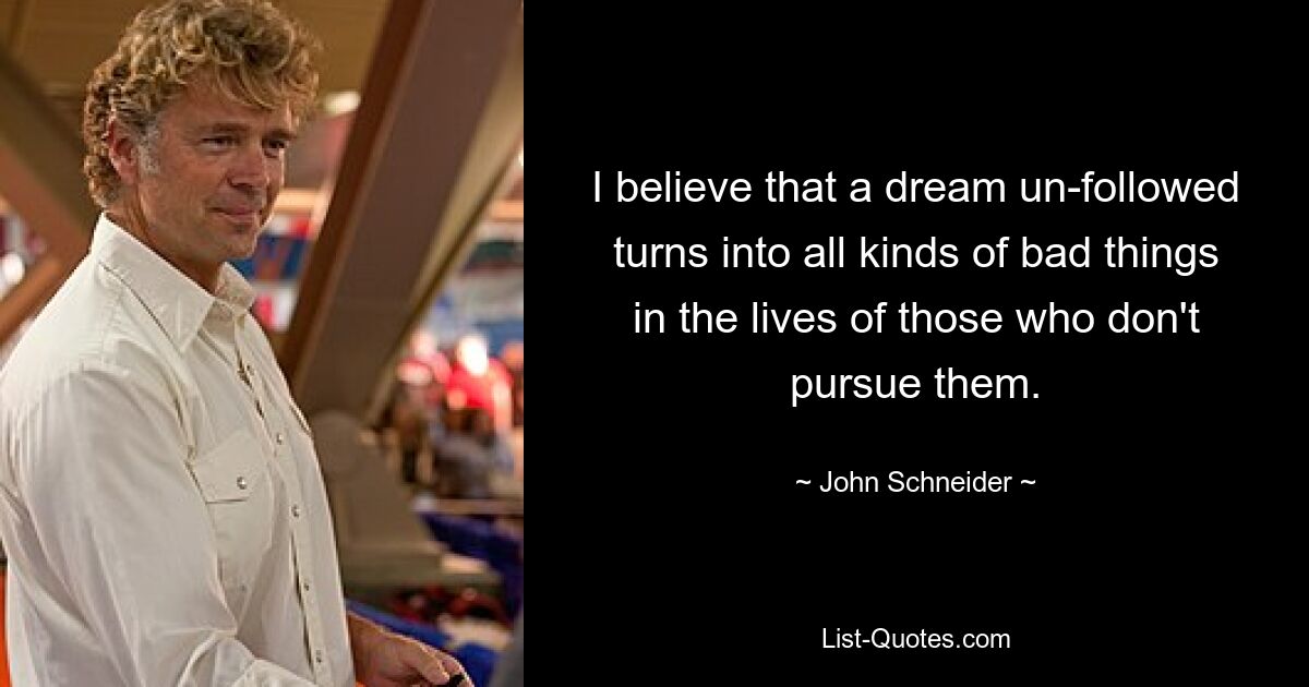 I believe that a dream un-followed turns into all kinds of bad things in the lives of those who don't pursue them. — © John Schneider