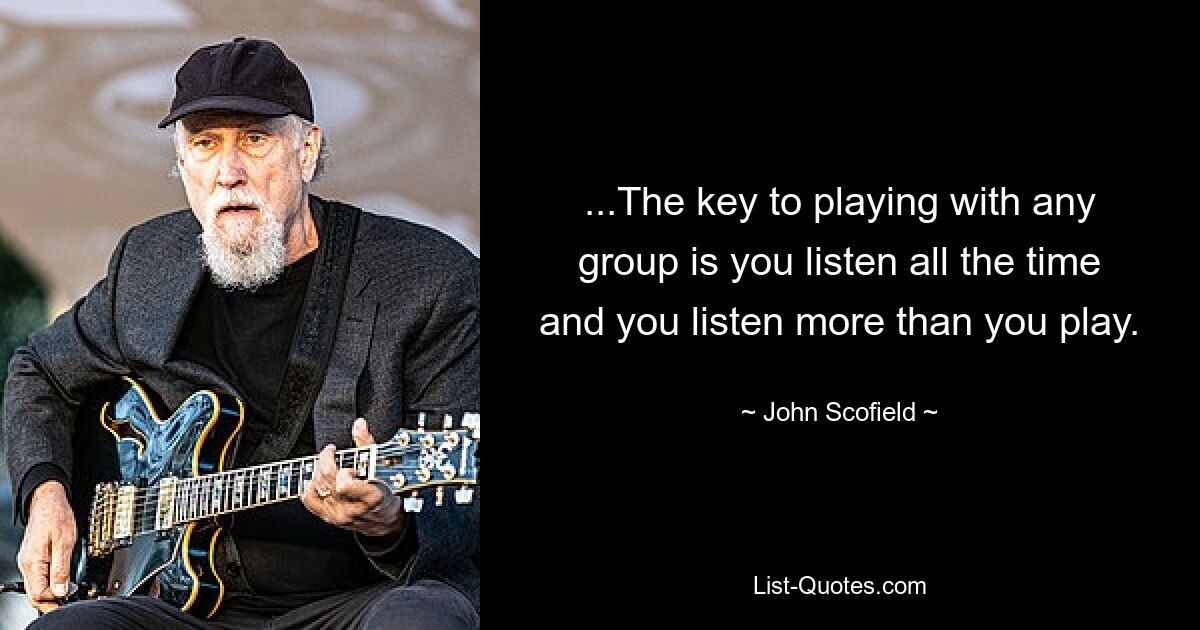 ...The key to playing with any group is you listen all the time and you listen more than you play. — © John Scofield