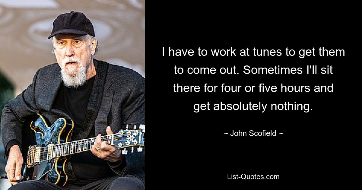 I have to work at tunes to get them to come out. Sometimes I'll sit there for four or five hours and get absolutely nothing. — © John Scofield