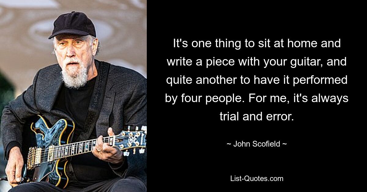 It's one thing to sit at home and write a piece with your guitar, and quite another to have it performed by four people. For me, it's always trial and error. — © John Scofield