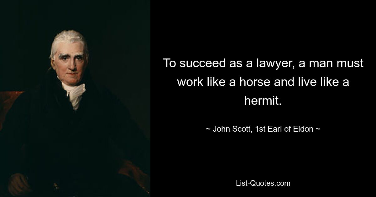 To succeed as a lawyer, a man must work like a horse and live like a hermit. — © John Scott, 1st Earl of Eldon