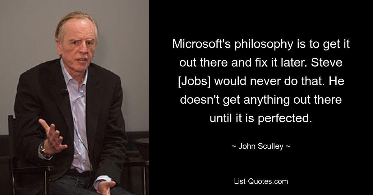 Microsoft's philosophy is to get it out there and fix it later. Steve [Jobs] would never do that. He doesn't get anything out there until it is perfected. — © John Sculley