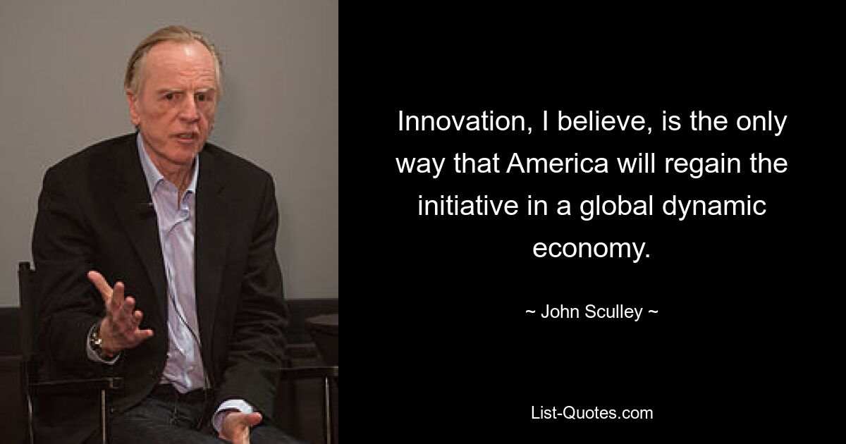 Innovation, I believe, is the only way that America will regain the initiative in a global dynamic economy. — © John Sculley