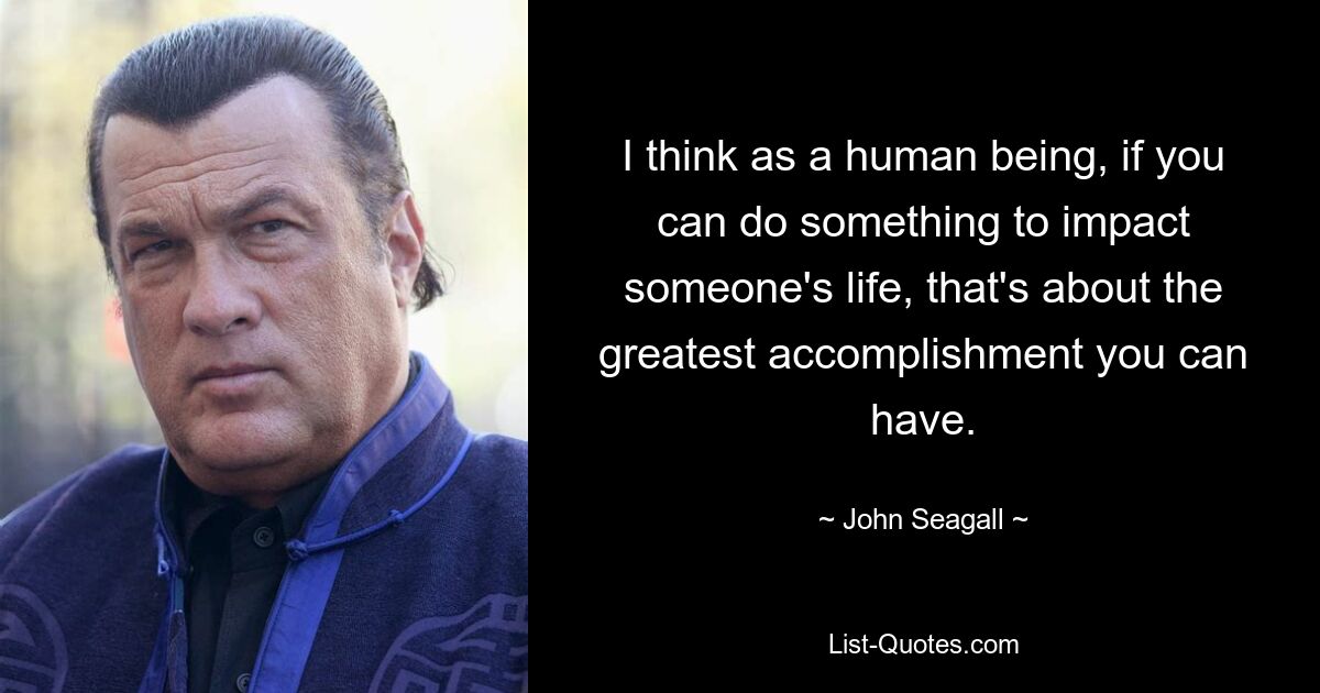 I think as a human being, if you can do something to impact someone's life, that's about the greatest accomplishment you can have. — © John Seagall