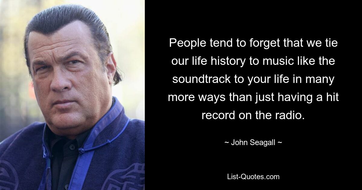 People tend to forget that we tie our life history to music like the soundtrack to your life in many more ways than just having a hit record on the radio. — © John Seagall