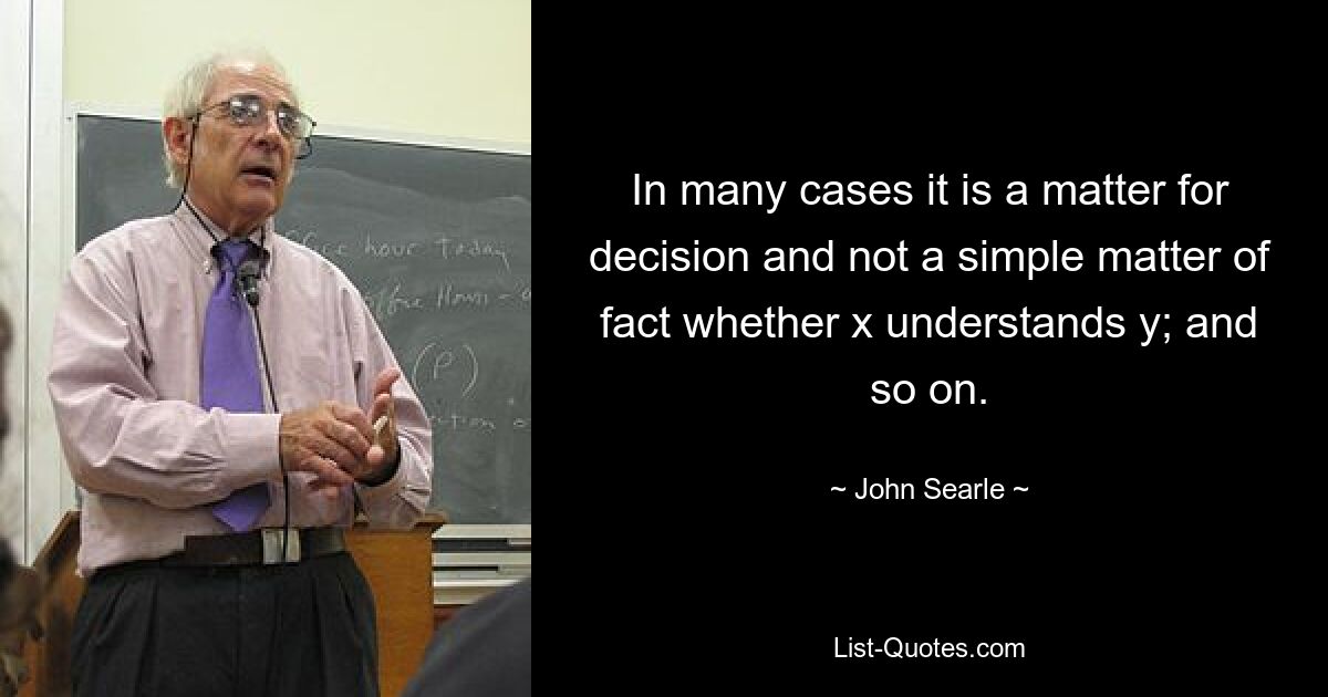 In many cases it is a matter for decision and not a simple matter of fact whether x understands y; and so on. — © John Searle