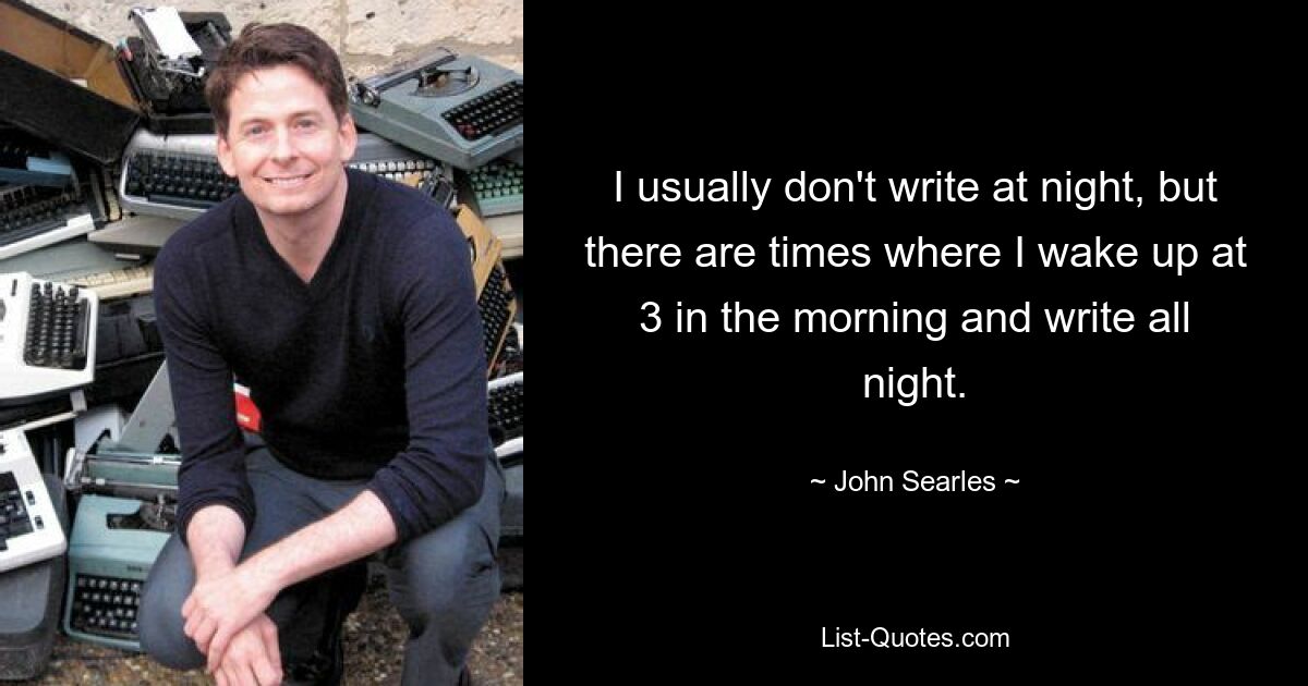 I usually don't write at night, but there are times where I wake up at 3 in the morning and write all night. — © John Searles