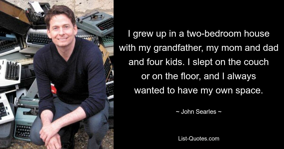 I grew up in a two-bedroom house with my grandfather, my mom and dad and four kids. I slept on the couch or on the floor, and I always wanted to have my own space. — © John Searles