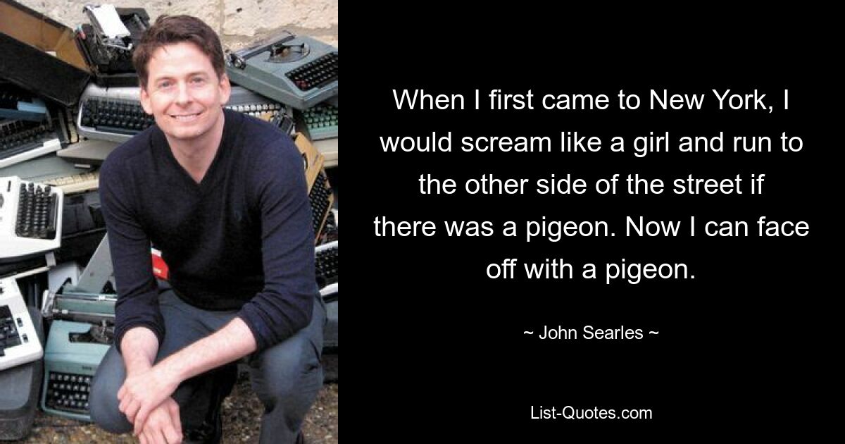 When I first came to New York, I would scream like a girl and run to the other side of the street if there was a pigeon. Now I can face off with a pigeon. — © John Searles