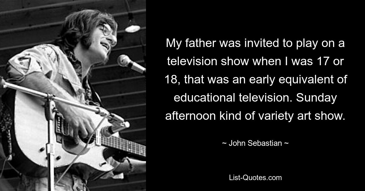 My father was invited to play on a television show when I was 17 or 18, that was an early equivalent of educational television. Sunday afternoon kind of variety art show. — © John Sebastian