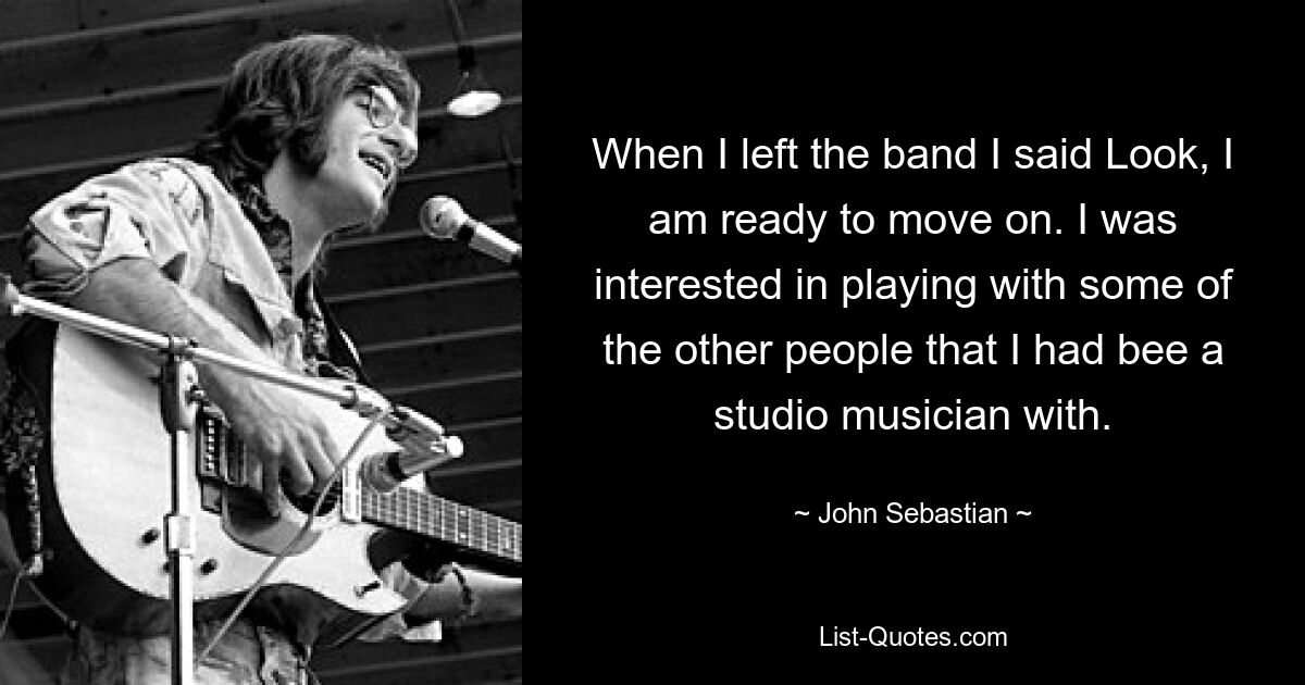 When I left the band I said Look, I am ready to move on. I was interested in playing with some of the other people that I had bee a studio musician with. — © John Sebastian