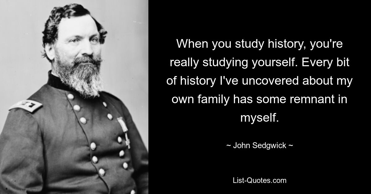 When you study history, you're really studying yourself. Every bit of history I've uncovered about my own family has some remnant in myself. — © John Sedgwick