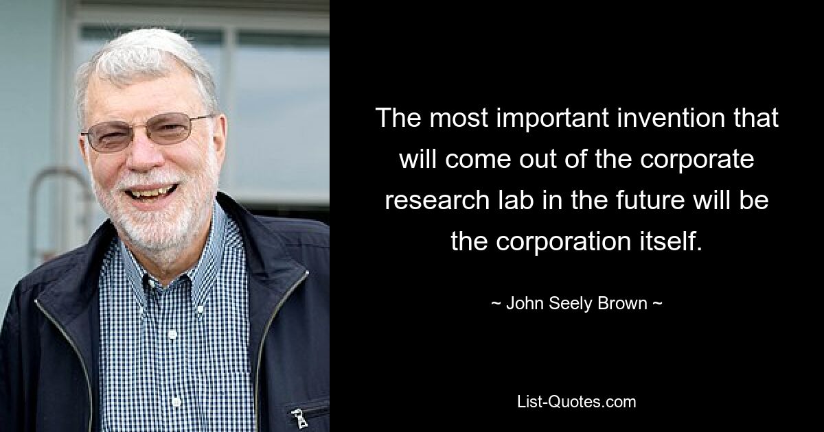 The most important invention that will come out of the corporate research lab in the future will be the corporation itself. — © John Seely Brown