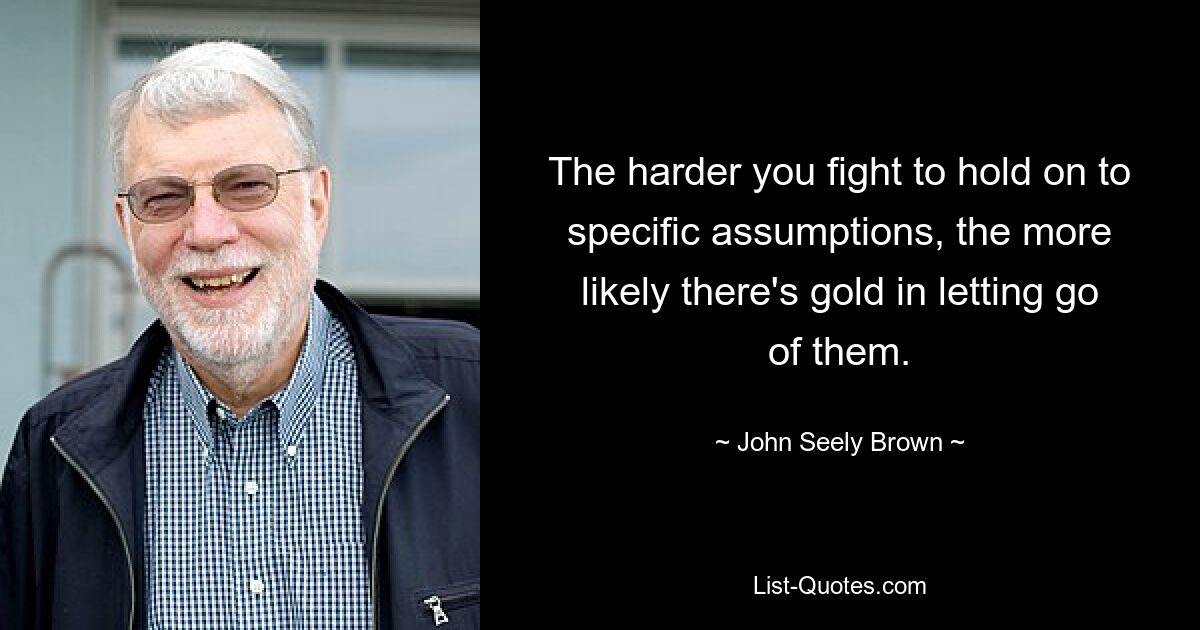 The harder you fight to hold on to specific assumptions, the more likely there's gold in letting go of them. — © John Seely Brown