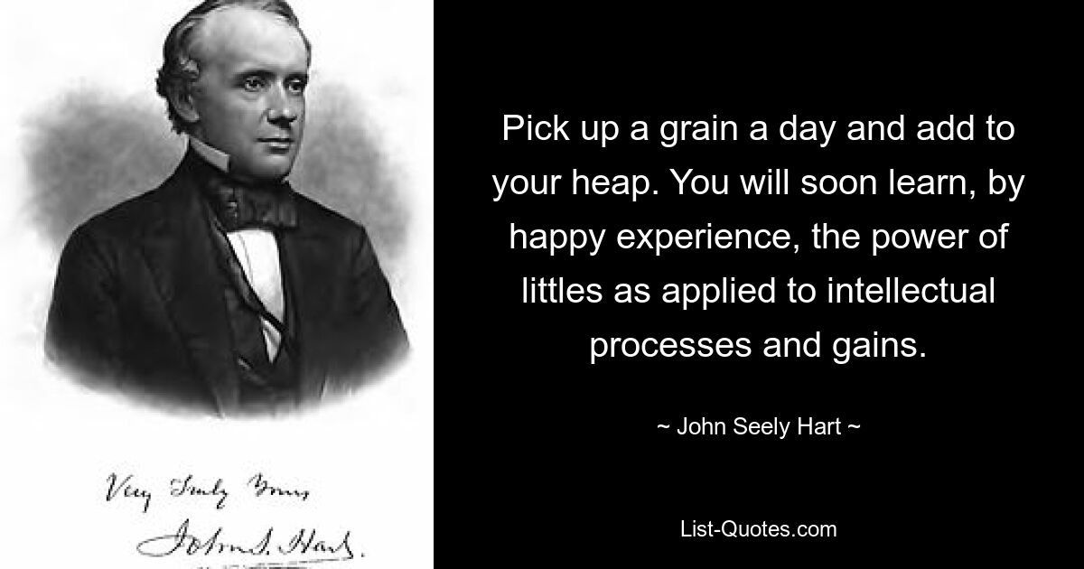 Pick up a grain a day and add to your heap. You will soon learn, by happy experience, the power of littles as applied to intellectual processes and gains. — © John Seely Hart