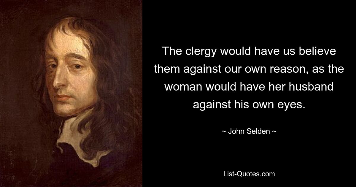 The clergy would have us believe them against our own reason, as the woman would have her husband against his own eyes. — © John Selden