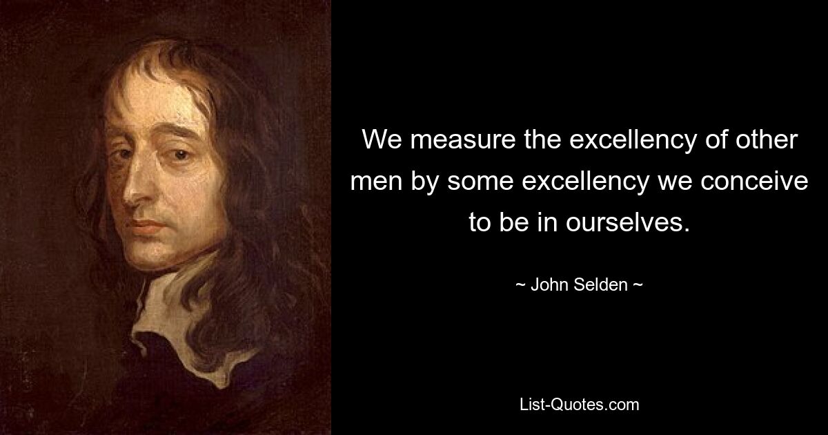 We measure the excellency of other men by some excellency we conceive to be in ourselves. — © John Selden