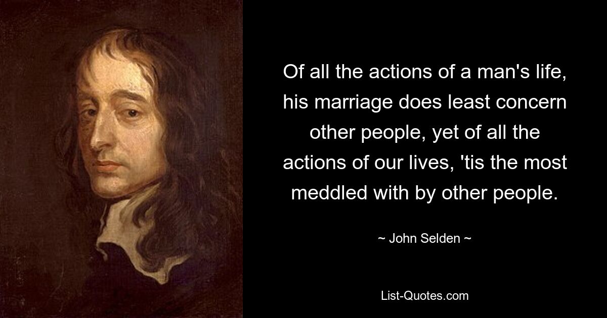 Of all the actions of a man's life, his marriage does least concern other people, yet of all the actions of our lives, 'tis the most meddled with by other people. — © John Selden