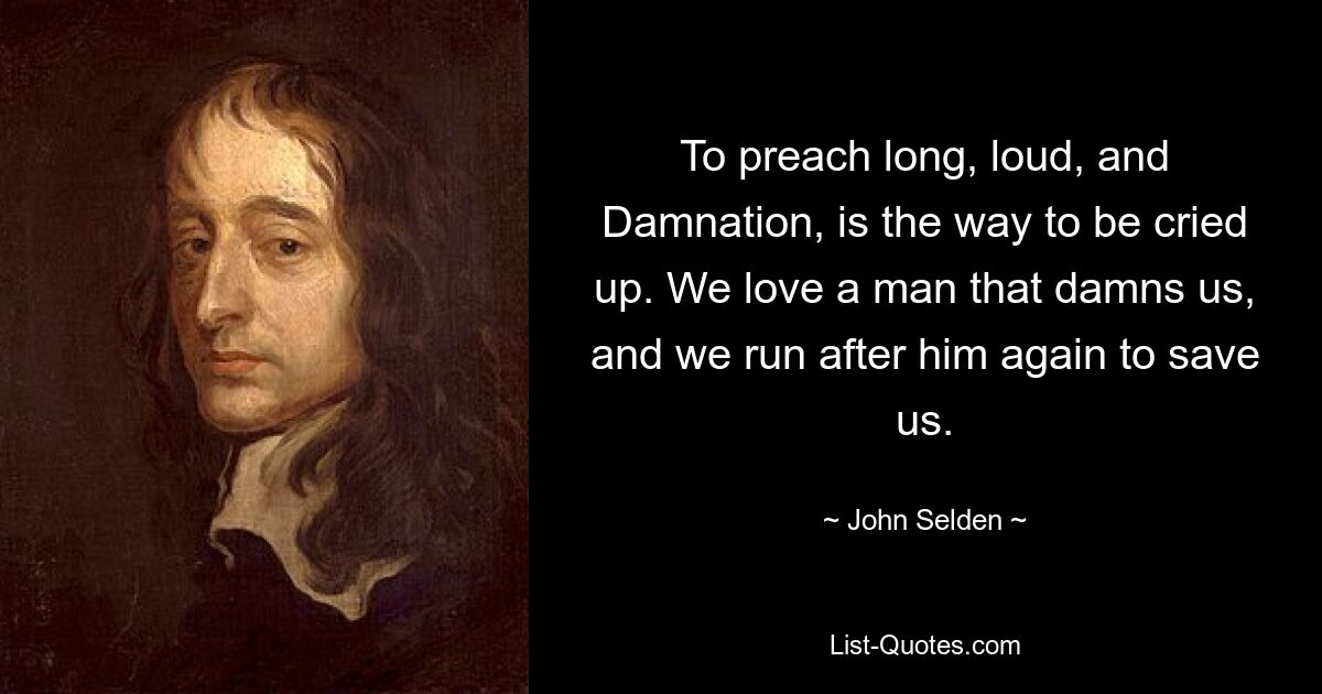 To preach long, loud, and Damnation, is the way to be cried up. We love a man that damns us, and we run after him again to save us. — © John Selden