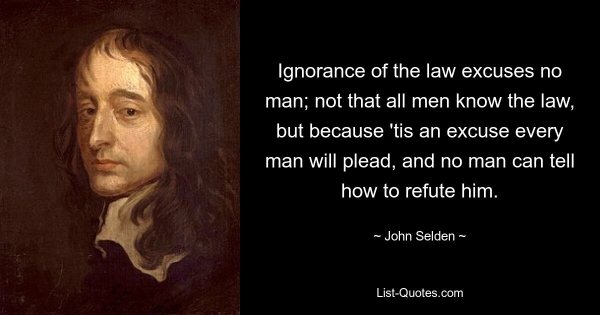 Ignorance of the law excuses no man; not that all men know the law, but because 'tis an excuse every man will plead, and no man can tell how to refute him. — © John Selden