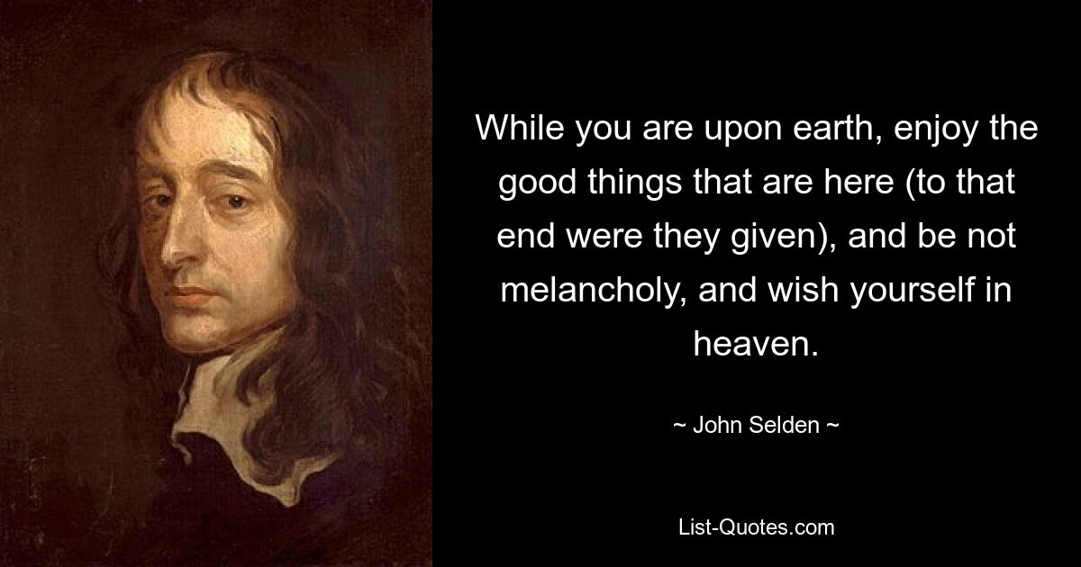 While you are upon earth, enjoy the good things that are here (to that end were they given), and be not melancholy, and wish yourself in heaven. — © John Selden