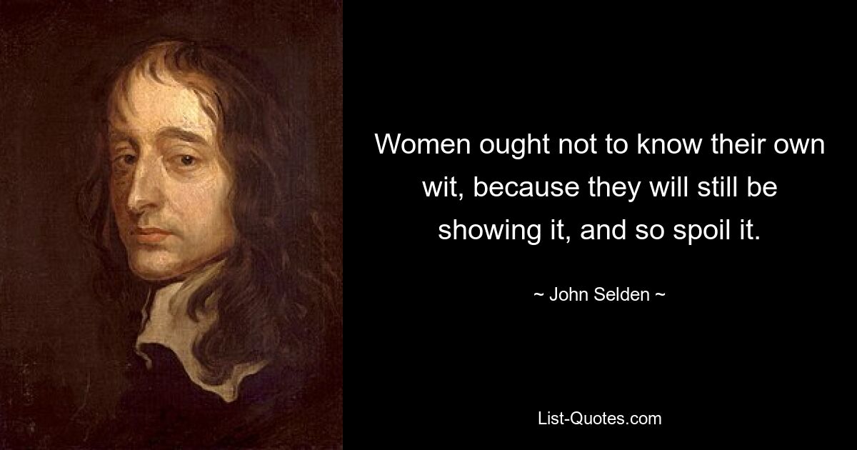 Women ought not to know their own wit, because they will still be showing it, and so spoil it. — © John Selden