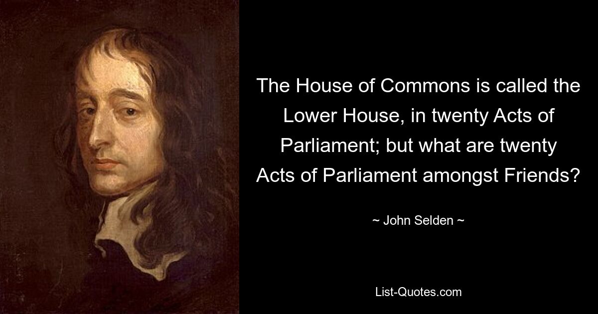 The House of Commons is called the Lower House, in twenty Acts of Parliament; but what are twenty Acts of Parliament amongst Friends? — © John Selden