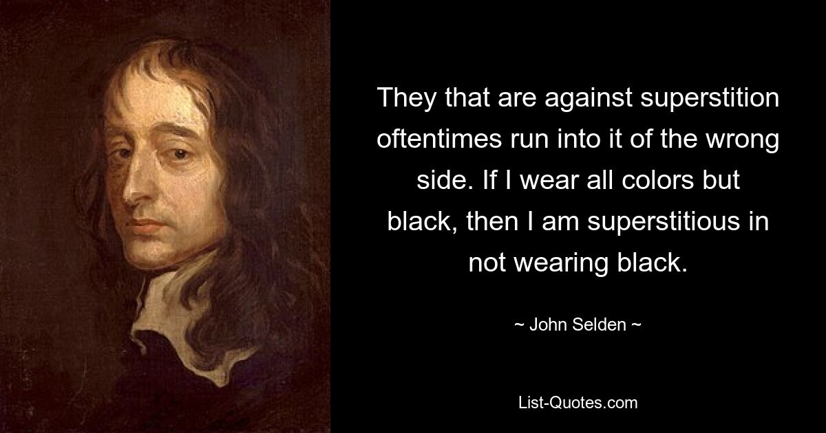 They that are against superstition oftentimes run into it of the wrong side. If I wear all colors but black, then I am superstitious in not wearing black. — © John Selden