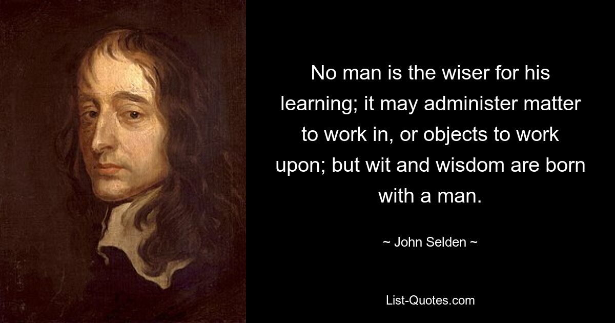 No man is the wiser for his learning; it may administer matter to work in, or objects to work upon; but wit and wisdom are born with a man. — © John Selden