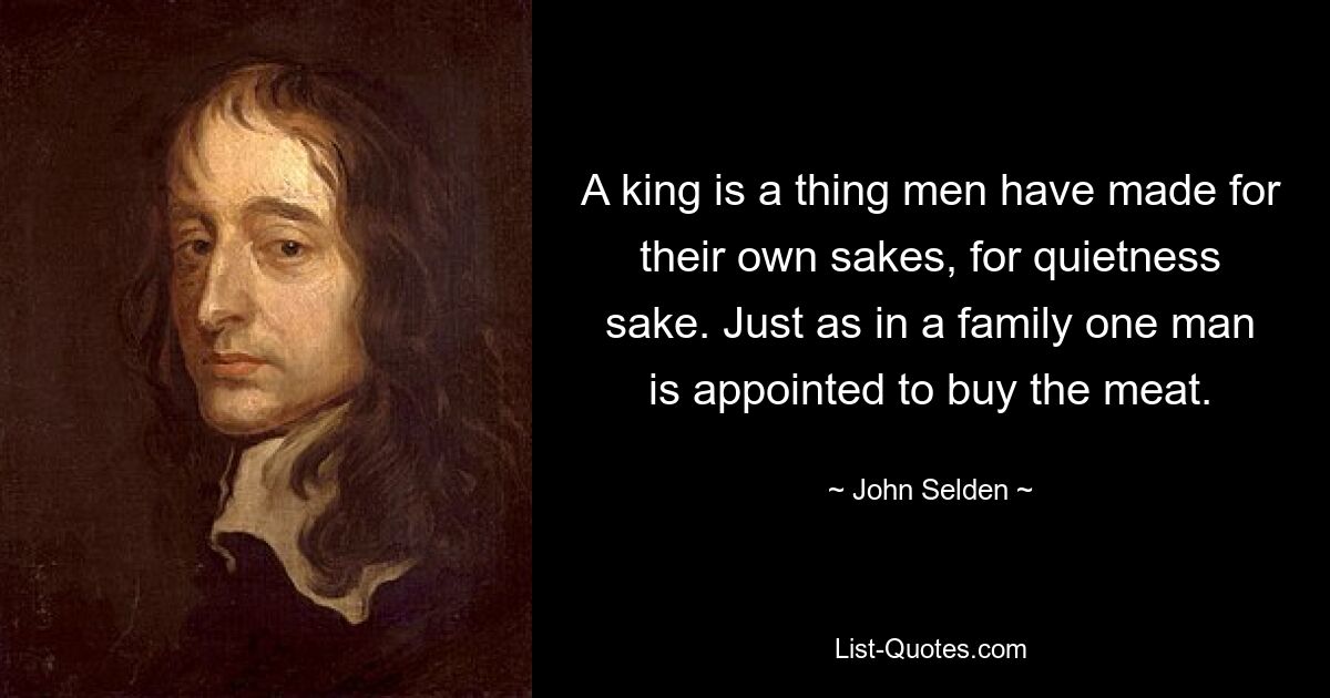 A king is a thing men have made for their own sakes, for quietness sake. Just as in a family one man is appointed to buy the meat. — © John Selden