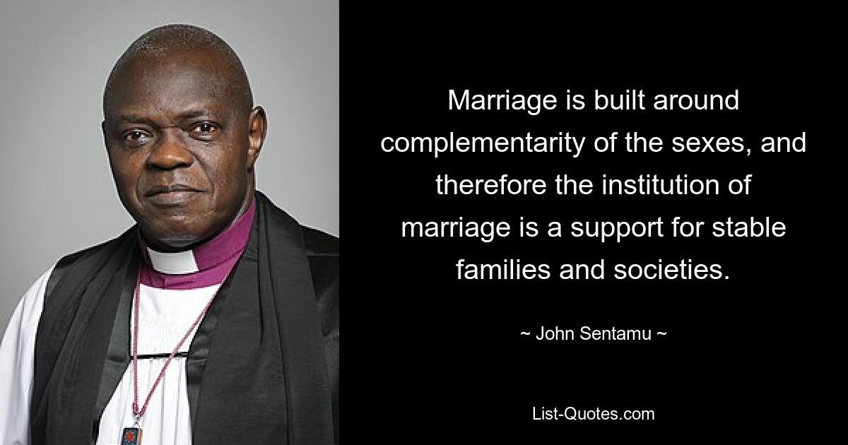 Marriage is built around complementarity of the sexes, and therefore the institution of marriage is a support for stable families and societies. — © John Sentamu