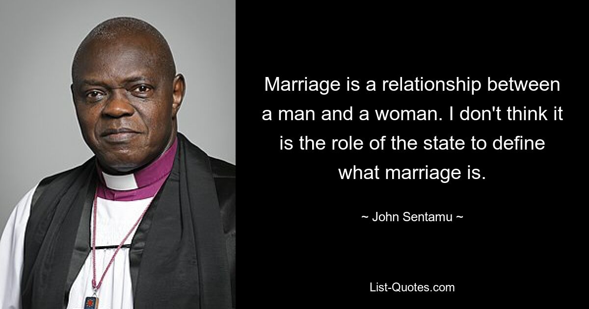 Marriage is a relationship between a man and a woman. I don't think it is the role of the state to define what marriage is. — © John Sentamu