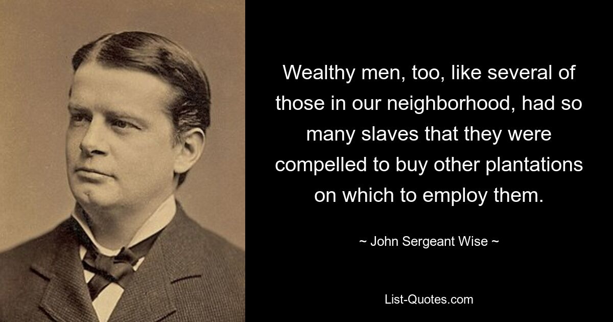 Wealthy men, too, like several of those in our neighborhood, had so many slaves that they were compelled to buy other plantations on which to employ them. — © John Sergeant Wise