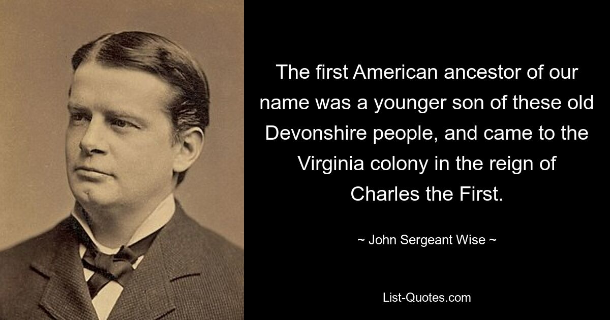 The first American ancestor of our name was a younger son of these old Devonshire people, and came to the Virginia colony in the reign of Charles the First. — © John Sergeant Wise