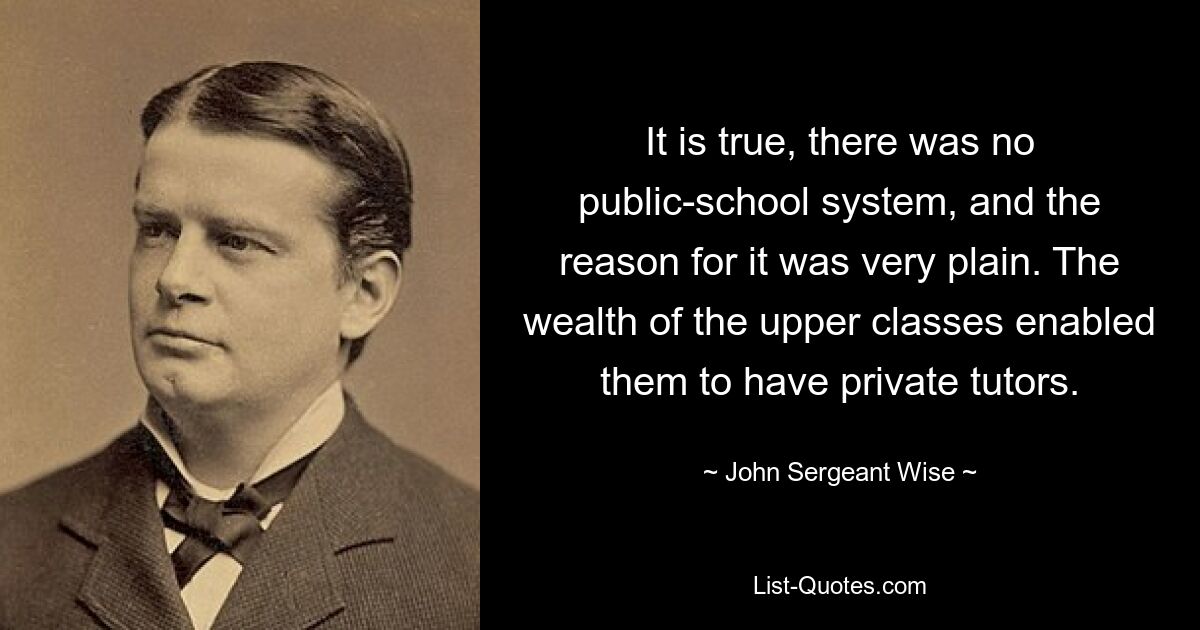 It is true, there was no public-school system, and the reason for it was very plain. The wealth of the upper classes enabled them to have private tutors. — © John Sergeant Wise