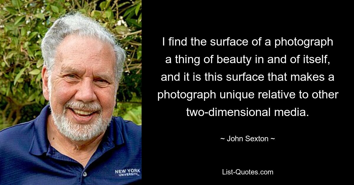 I find the surface of a photograph a thing of beauty in and of itself, and it is this surface that makes a photograph unique relative to other two-dimensional media. — © John Sexton