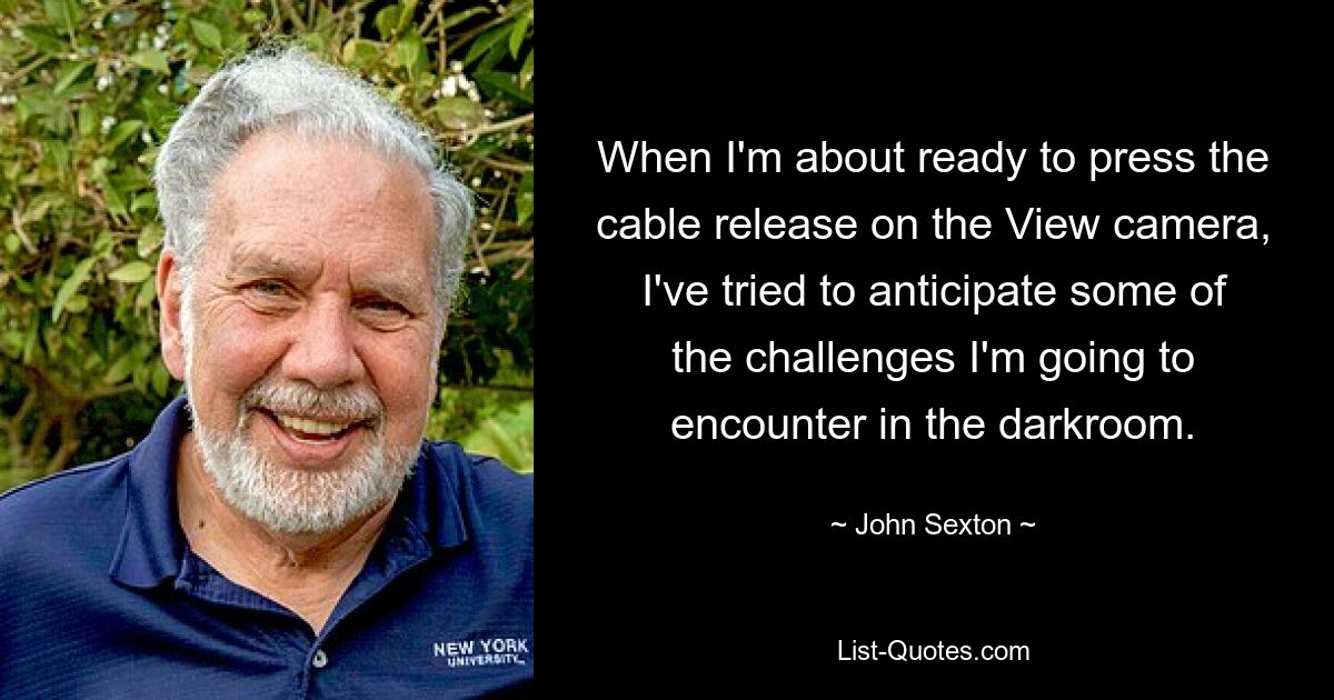 When I'm about ready to press the cable release on the View camera, I've tried to anticipate some of the challenges I'm going to encounter in the darkroom. — © John Sexton